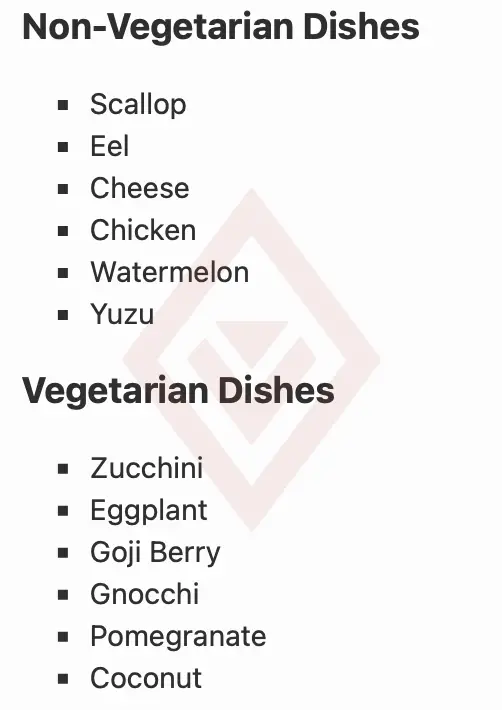 Non-Vegetarian Dishes • Scallop • Eel • Cheese • Chicken • Watermelon • Yuzu Vegetarian Dishes • Zucchini • Eggplant • Goji Berry • Gnocchi • Pomegranate • Coconut